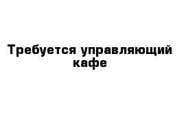 Требуется управляющий кафе